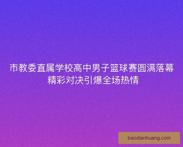 市教委直属学校高中男子篮球赛圆满落幕 精彩对决引爆全场热情