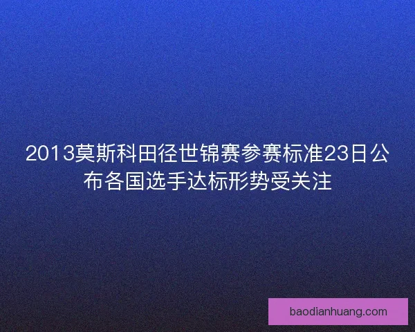 2013莫斯科田径世锦赛参赛标准23日公布各国选手达标形势受关注