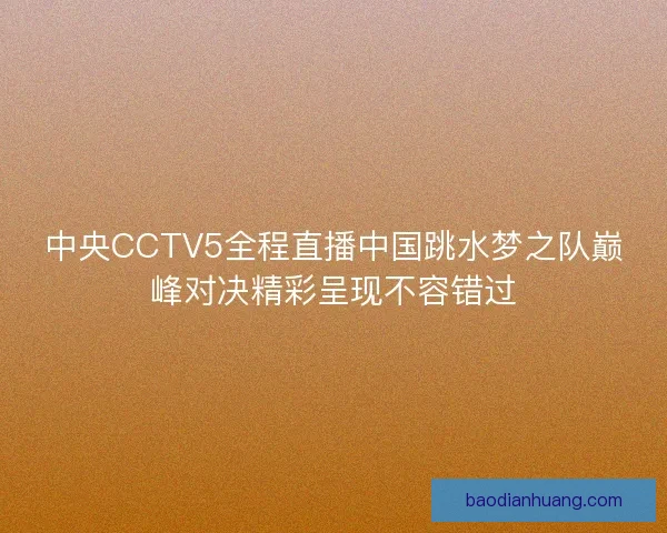 中央CCTV5全程直播中国跳水梦之队巅峰对决精彩呈现不容错过