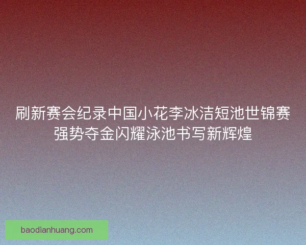 刷新赛会纪录中国小花李冰洁短池世锦赛强势夺金闪耀泳池书写新辉煌