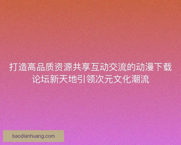 打造高品质资源共享互动交流的动漫下载论坛新天地引领次元文化潮流