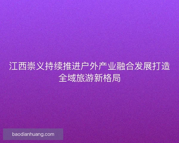 江西崇义持续推进户外产业融合发展打造全域旅游新格局